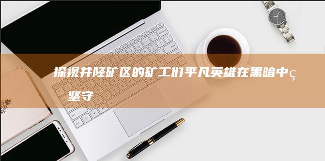 探视井陉矿区的矿工们：平凡英雄在黑暗中的坚守 (探视井陉矿区图片)